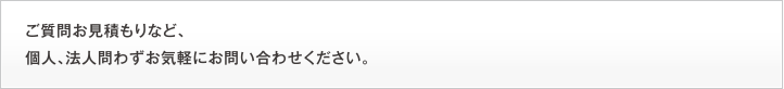 ご質問お見積もりなど、個人、法人問わずお気軽にお問い合わせください。