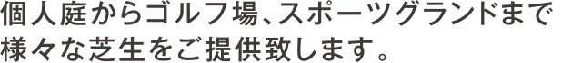 個人庭からゴルフ場、スポーツグランドまで
様々な芝生をご提供致します。